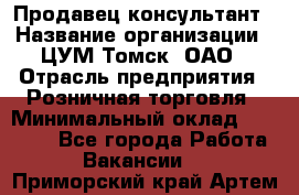 Продавец-консультант › Название организации ­ ЦУМ Томск, ОАО › Отрасль предприятия ­ Розничная торговля › Минимальный оклад ­ 20 000 - Все города Работа » Вакансии   . Приморский край,Артем г.